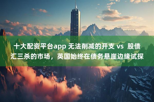 十大配资平台app 无法削减的开支 vs  股债汇三杀的市场，英国始终在债务悬崖边缘试探