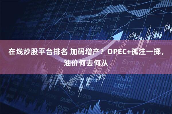 在线炒股平台排名 加码增产？OPEC+孤注一掷，油价何去何从