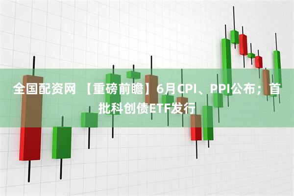 全国配资网 【重磅前瞻】6月CPI、PPI公布；首批科创债ETF发行