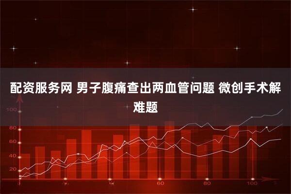 配资服务网 男子腹痛查出两血管问题 微创手术解难题