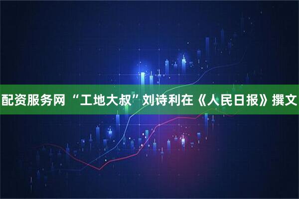 配资服务网 “工地大叔”刘诗利在《人民日报》撰文