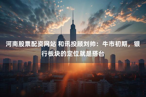 河南股票配资网站 和讯投顾刘帅：牛市初期，银行板块的定位就是搭台