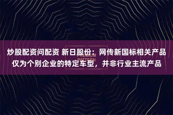 炒股配资问配资 新日股份：网传新国标相关产品仅为个别企业的特定车型，并非行业主流产品