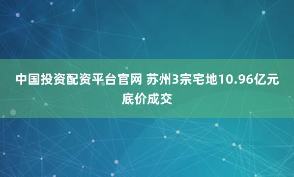 中国投资配资平台官网 苏州3宗宅地10.96亿元底价成交