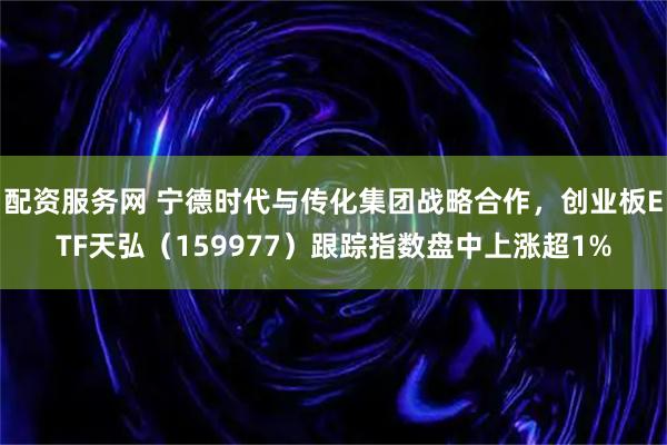 配资服务网 宁德时代与传化集团战略合作，创业板ETF天弘（159977）跟踪指数盘中上涨超1%