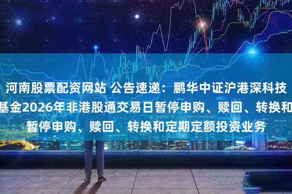 河南股票配资网站 公告速递：鹏华中证沪港深科技龙头指数（LOF）基金2026年非港股通交易日暂停申购、赎回、转换和定期定额投资业务