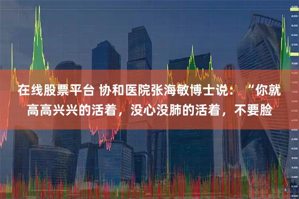 在线股票平台 协和医院张海敏博士说： “你就高高兴兴的活着，没心没肺的活着，不要脸