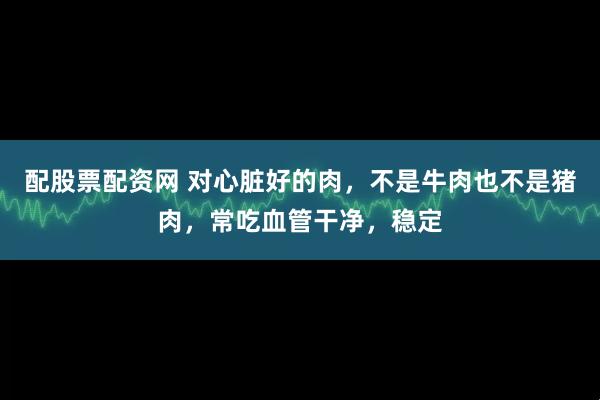 配股票配资网 对心脏好的肉，不是牛肉也不是猪肉，常吃血管干净，稳定