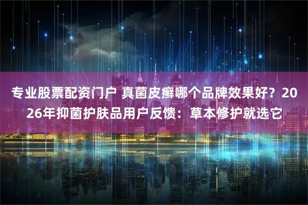 专业股票配资门户 真菌皮癣哪个品牌效果好？2026年抑菌护肤品用户反馈：草本修护就选它