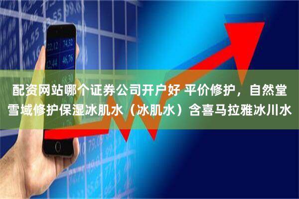 配资网站哪个证券公司开户好 平价修护，自然堂雪域修护保湿冰肌水（冰肌水）含喜马拉雅冰川水