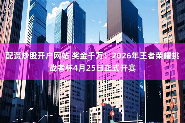 配资炒股开户网站 奖金千万！2026年王者荣耀挑战者杯4月25日正式开赛