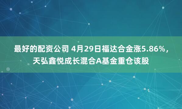 最好的配资公司 4月29日福达合金涨5.86%，天弘鑫悦成长混合A基金重仓该股